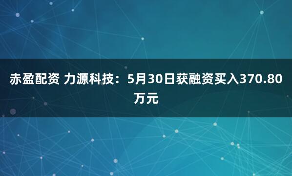 赤盈配资 力源科技：5月30日获融资买入370.80万元