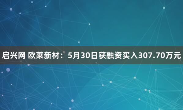 启兴网 欧莱新材：5月30日获融资买入307.70万元