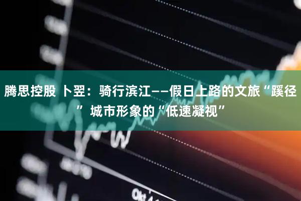 腾思控股 卜翌：骑行滨江——假日上路的文旅“蹊径” 城市形象的“低速凝视”
