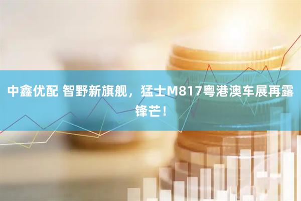 中鑫优配 智野新旗舰，猛士M817粤港澳车展再露锋芒！