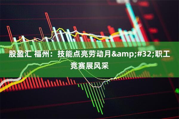 股盈汇 福州：技能点亮劳动月&#32;职工竞赛展风采