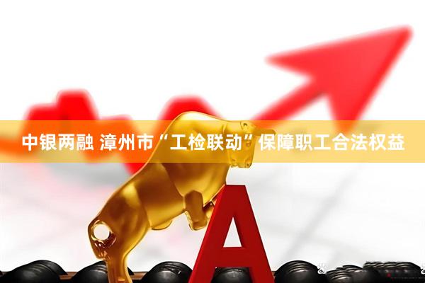 中银两融 漳州市“工检联动”保障职工合法权益