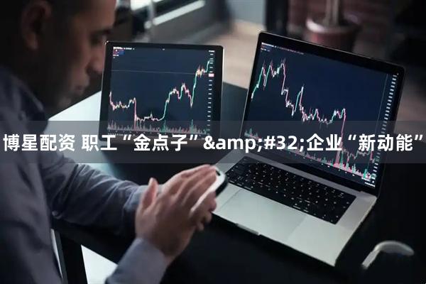 博星配资 职工“金点子”&#32;企业“新动能”