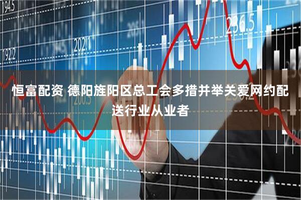 恒富配资 德阳旌阳区总工会多措并举关爱网约配送行业从业者