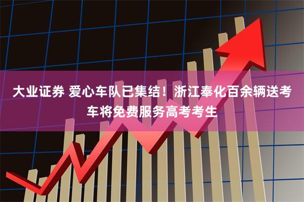 大业证券 爱心车队已集结！浙江奉化百余辆送考车将免费服务高考考生
