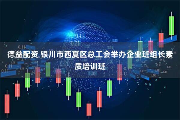 德益配资 银川市西夏区总工会举办企业班组长素质培训班