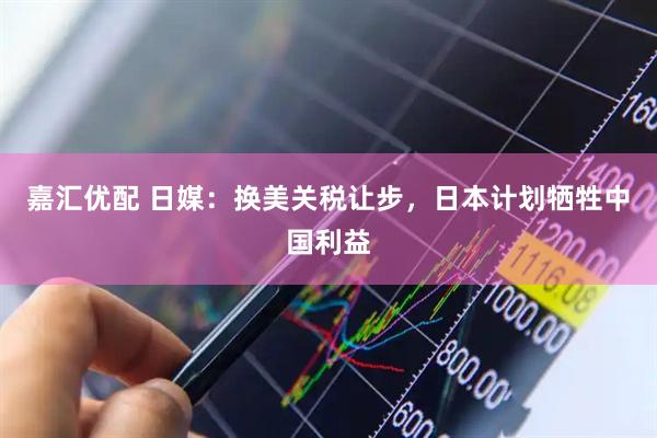 嘉汇优配 日媒：换美关税让步，日本计划牺牲中国利益