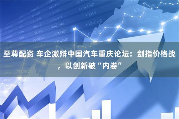 至尊配资 车企激辩中国汽车重庆论坛：剑指价格战，以创新破“内卷”