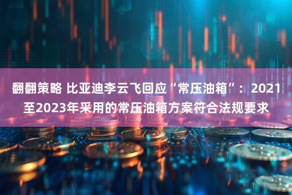 翻翻策略 比亚迪李云飞回应“常压油箱”：2021至2023年采用的常压油箱方案符合法规要求