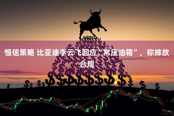 恒信策略 比亚迪李云飞回应“常压油箱”，称排放合规