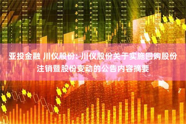 亚投金融 川仪股份: 川仪股份关于实施回购股份注销暨股份变动的公告内容摘要