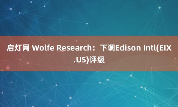 启灯网 Wolfe Research：下调Edison Intl(EIX.US)评级