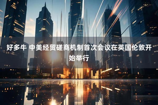 好多牛 中美经贸磋商机制首次会议在英国伦敦开始举行
