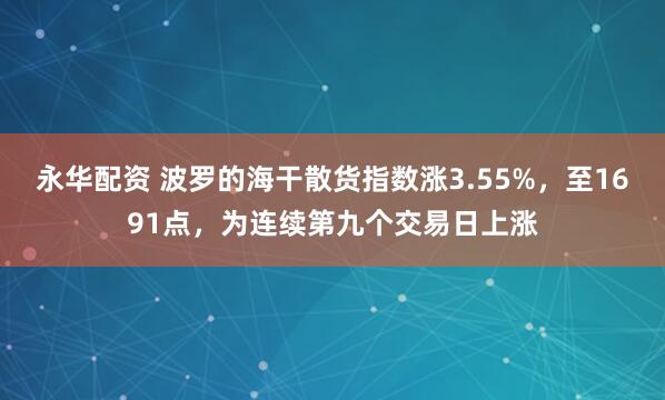 永华配资 波罗的海干散货指数涨3.55%，至1691点，为连续第九个交易日上涨