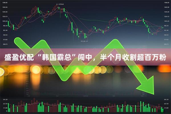 盛盈优配 “韩国霸总”闯中，半个月收割超百万粉