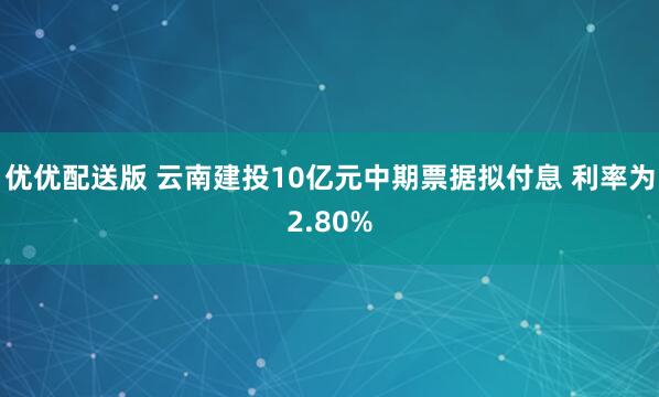 优优配送版 云南建投10亿元中期票据拟付息 利率为2.80%