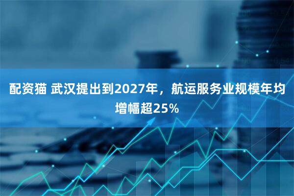 配资猫 武汉提出到2027年，航运服务业规模年均增幅超25%