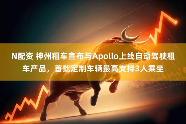 N配资 神州租车宣布与Apollo上线自动驾驶租车产品，首批定制车辆最高支持3人乘坐