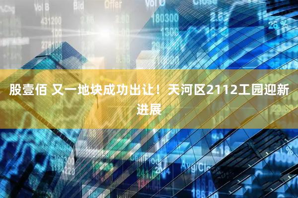 股壹佰 又一地块成功出让！天河区2112工园迎新进展