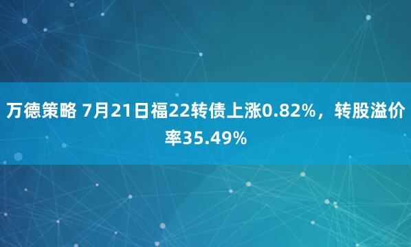 万德策略 7月21日福22转债上涨0.82%，转股溢价率35.49%