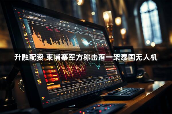 升融配资 柬埔寨军方称击落一架泰国无人机