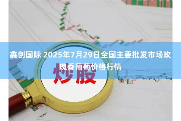 鑫创国际 2025年7月29日全国主要批发市场玫瑰香葡萄价格行情