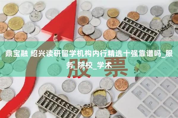 鼎宝融 绍兴读研留学机构内行精选十强靠谱吗_服务_院校_学术