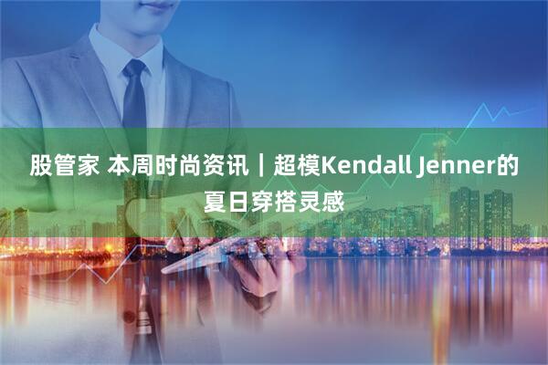 股管家 本周时尚资讯｜超模Kendall Jenner的夏日穿搭灵感
