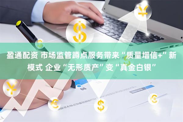 盈通配资 市场监管蹲点服务带来“质量增信+”新模式 企业“无形质产”变“真金白银”