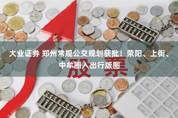 大业证券 郑州常规公交规划获批！荥阳、上街、中牟圈入出行版图