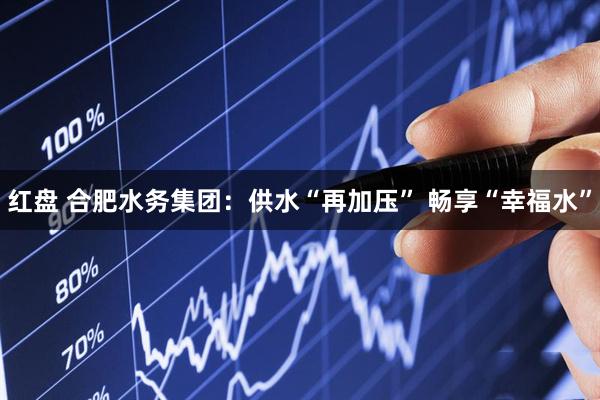 红盘 合肥水务集团：供水“再加压” 畅享“幸福水”