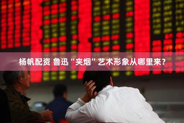 杨帆配资 鲁迅“夹烟”艺术形象从哪里来？