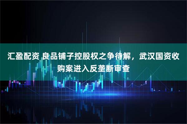 汇盈配资 良品铺子控股权之争待解，武汉国资收购案进入反垄断审查