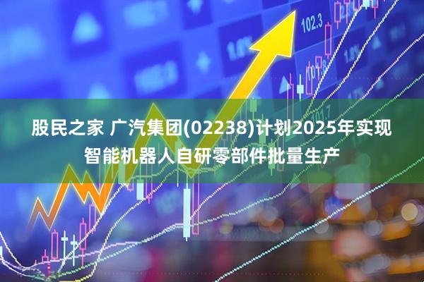 股民之家 广汽集团(02238)计划2025年实现智能机器人自研零部件批量生产
